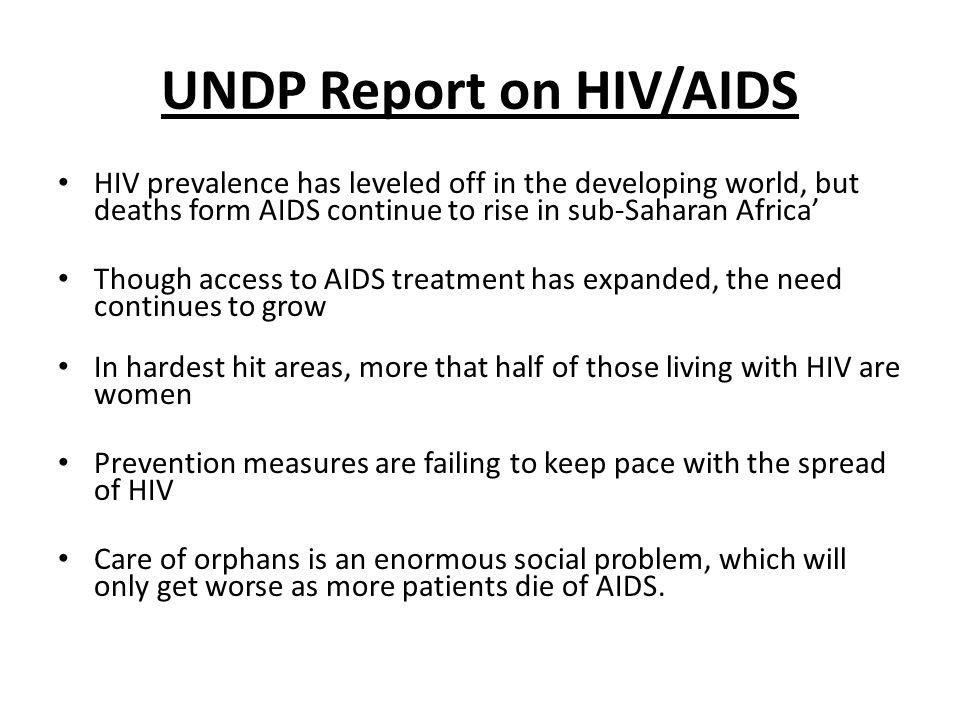 UNDP Report on HIV/AIDS HIV prevalence has leveled off in the developing world, but deaths form AIDS continue to rise in sub-Saharan Africa Though access to AIDS treatment has expanded, the need continues to grow In hardest hit areas, more that half of those living with HIV are women Prevention measures are failing to keep pace with the spread of HIV Care of orphans is an enormous social problem, which will only get worse as more patients die of AIDS.