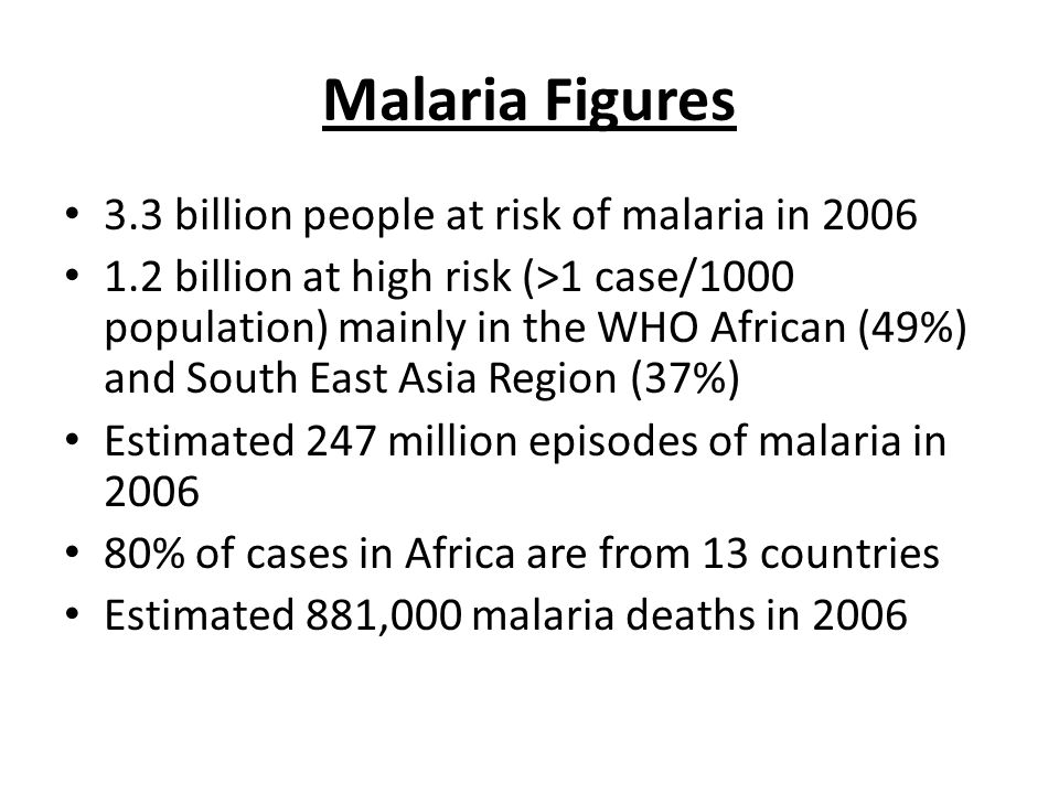 Malaria Figures 3.3 billion people at risk of malaria in billion at high risk (>1 case/1000 population) mainly in the WHO African (49%) and South East Asia Region (37%) Estimated 247 million episodes of malaria in % of cases in Africa are from 13 countries Estimated 881,000 malaria deaths in 2006