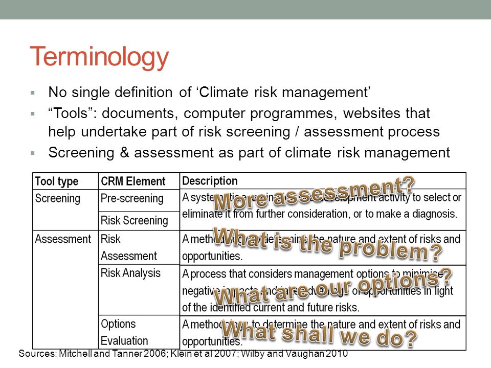 Terminology No single definition of Climate risk management Tools: documents, computer programmes, websites that help undertake part of risk screening / assessment process Screening & assessment as part of climate risk management Sources: Mitchell and Tanner 2006; Klein et al 2007; Wilby and Vaughan 2010