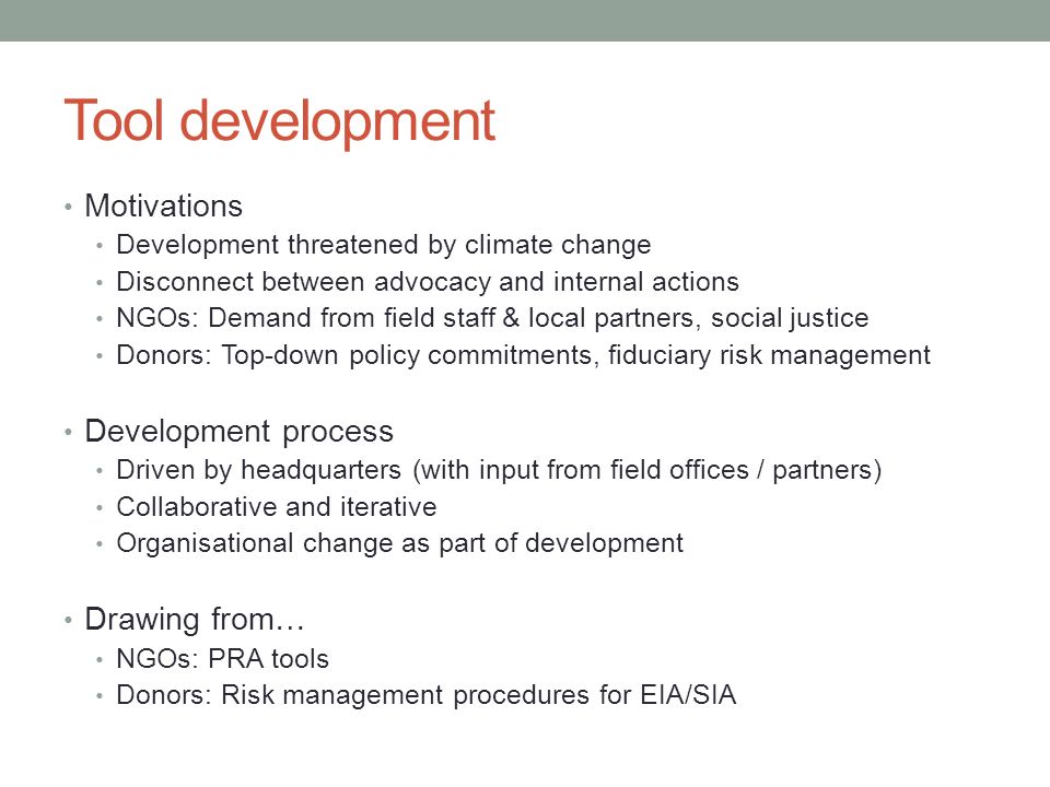 Tool development Motivations Development threatened by climate change Disconnect between advocacy and internal actions NGOs: Demand from field staff & local partners, social justice Donors: Top-down policy commitments, fiduciary risk management Development process Driven by headquarters (with input from field offices / partners) Collaborative and iterative Organisational change as part of development Drawing from… NGOs: PRA tools Donors: Risk management procedures for EIA/SIA
