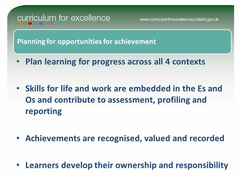 Plan learning for progress across all 4 contexts Skills for life and work are embedded in the Es and Os and contribute to assessment, profiling and reporting Achievements are recognised, valued and recorded Learners develop their ownership and responsibility