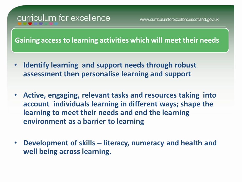 Identify learning and support needs through robust assessment then personalise learning and support Active, engaging, relevant tasks and resources taking into account individuals learning in different ways; shape the learning to meet their needs and end the learning environment as a barrier to learning Development of skills – literacy, numeracy and health and well being across learning.