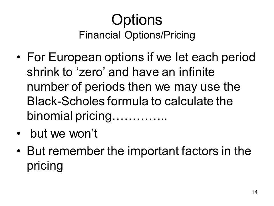 14 Options Financial Options/Pricing For European options if we let each period shrink to zero and have an infinite number of periods then we may use the Black-Scholes formula to calculate the binomial pricing…………..