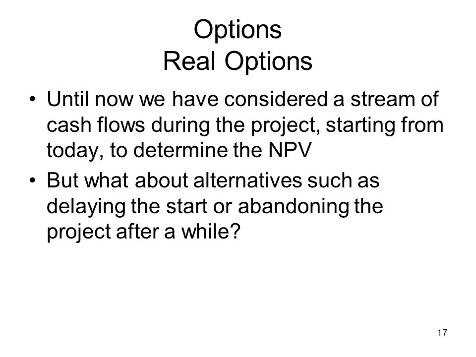 17 Options Real Options Until now we have considered a stream of cash flows during the project, starting from today, to determine the NPV But what about alternatives such as delaying the start or abandoning the project after a while