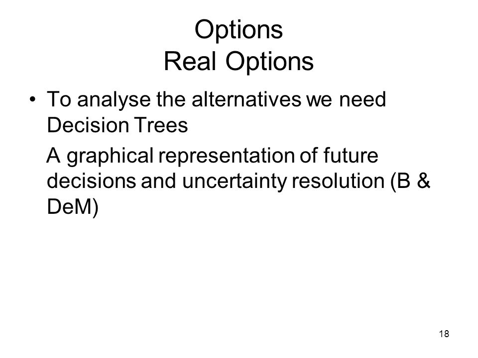 18 Options Real Options To analyse the alternatives we need Decision Trees A graphical representation of future decisions and uncertainty resolution (B & DeM)