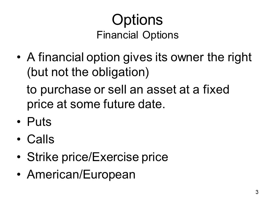 3 Options Financial Options A financial option gives its owner the right (but not the obligation) to purchase or sell an asset at a fixed price at some future date.