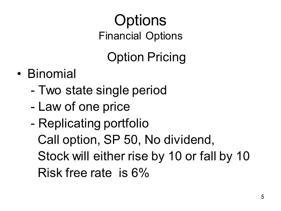5 Options Financial Options Option Pricing Binomial - Two state single period - Law of one price - Replicating portfolio Call option, SP 50, No dividend, Stock will either rise by 10 or fall by 10 Risk free rate is 6%