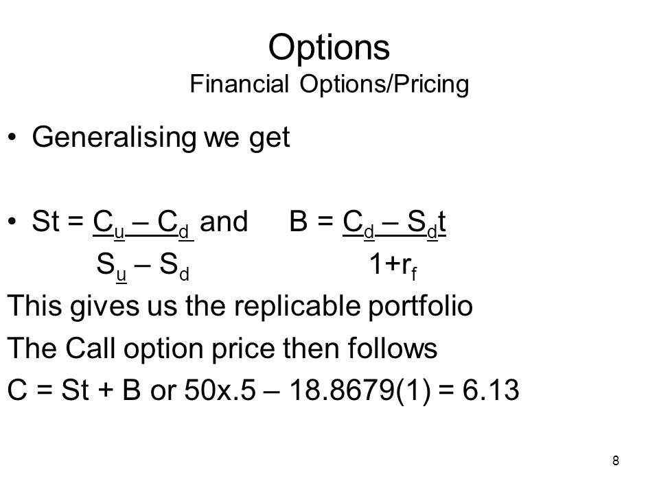8 Options Financial Options/Pricing Generalising we get St = C u – C d and B = C d – S d t S u – S d 1+r f This gives us the replicable portfolio The Call option price then follows C = St + B or 50x.5 – (1) = 6.13