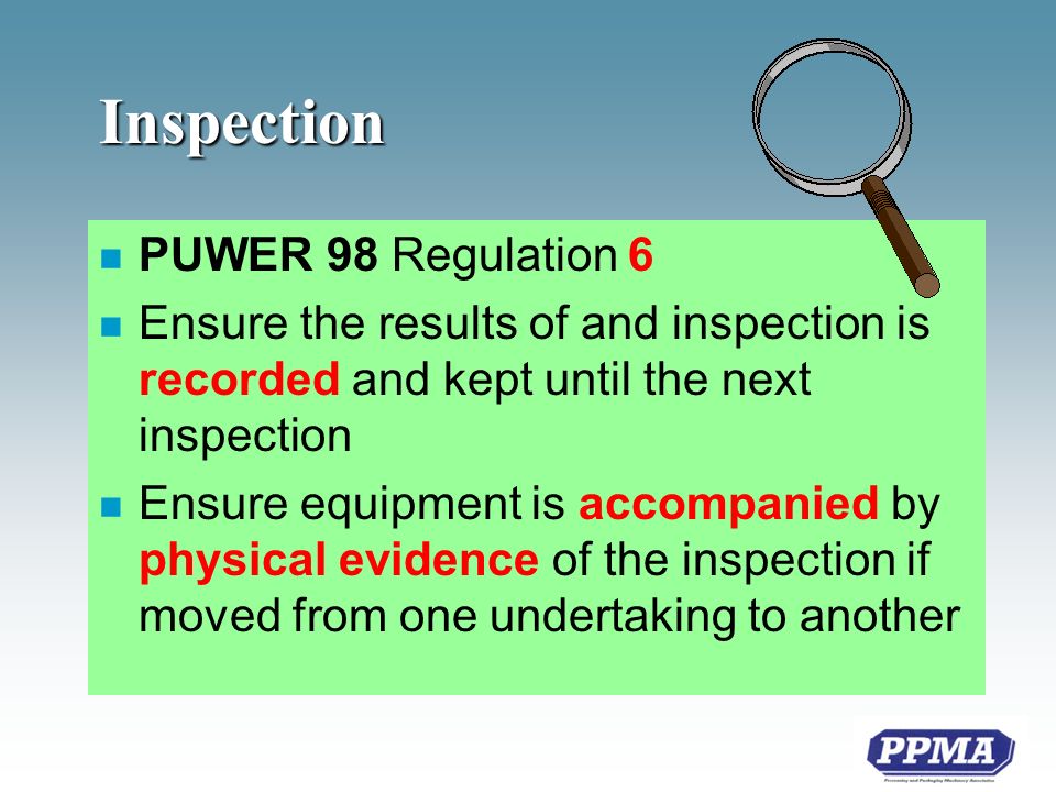 Inspection n PUWER 98 Regulation 6 n Ensure the results of and inspection is recorded and kept until the next inspection n Ensure equipment is accompanied by physical evidence of the inspection if moved from one undertaking to another