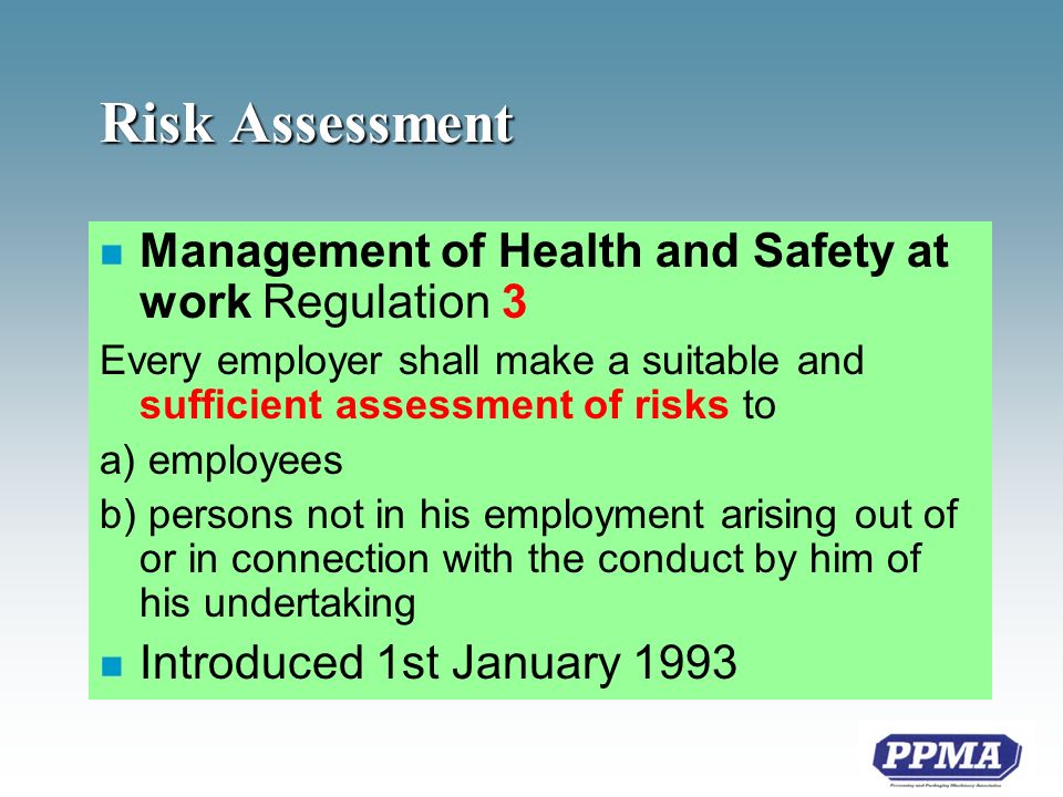 Risk Assessment n Management of Health and Safety at work Regulation 3 Every employer shall make a suitable and sufficient assessment of risks to a) employees b) persons not in his employment arising out of or in connection with the conduct by him of his undertaking n Introduced 1st January 1993