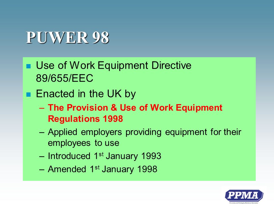 PUWER 98 n Use of Work Equipment Directive 89/655/EEC n Enacted in the UK by –The Provision & Use of Work Equipment Regulations 1998 –Applied employers providing equipment for their employees to use –Introduced 1 st January 1993 –Amended 1 st January 1998