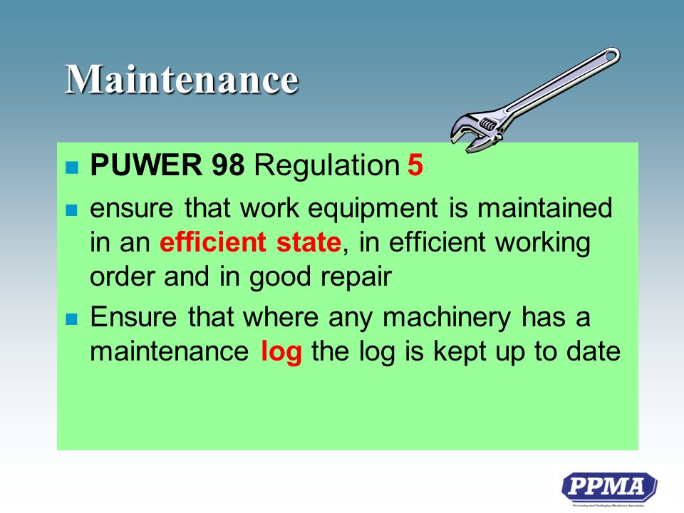 Maintenance n PUWER 98 Regulation 5 n ensure that work equipment is maintained in an efficient state, in efficient working order and in good repair n Ensure that where any machinery has a maintenance log the log is kept up to date