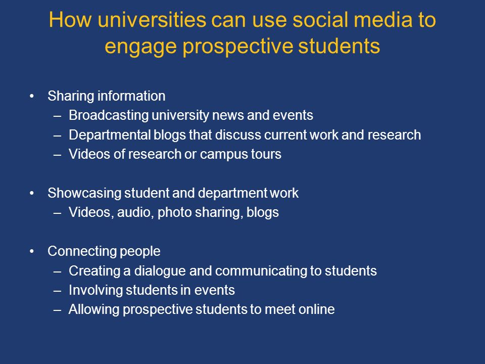 How universities can use social media to engage prospective students Sharing information –Broadcasting university news and events –Departmental blogs that discuss current work and research –Videos of research or campus tours Showcasing student and department work –Videos, audio, photo sharing, blogs Connecting people –Creating a dialogue and communicating to students –Involving students in events –Allowing prospective students to meet online