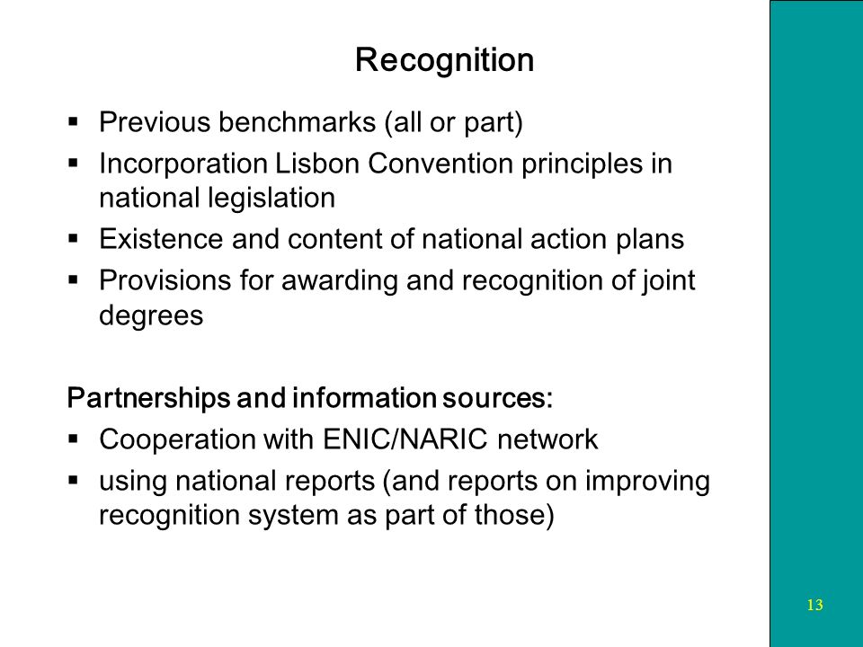 13 Recognition Previous benchmarks (all or part) Incorporation Lisbon Convention principles in national legislation Existence and content of national action plans Provisions for awarding and recognition of joint degrees Partnerships and information sources: Cooperation with ENIC/NARIC network using national reports (and reports on improving recognition system as part of those)