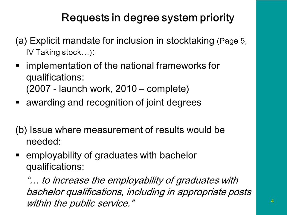 4 Requests in degree system priority (a) Explicit mandate for inclusion in stocktaking (Page 5, IV Taking stock…) : implementation of the national frameworks for qualifications: ( launch work, 2010 – complete) awarding and recognition of joint degrees (b) Issue where measurement of results would be needed: employability of graduates with bachelor qualifications: … to increase the employability of graduates with bachelor qualifications, including in appropriate posts within the public service.