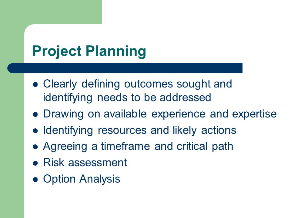 Project Planning Clearly defining outcomes sought and identifying needs to be addressed Drawing on available experience and expertise Identifying resources and likely actions Agreeing a timeframe and critical path Risk assessment Option Analysis