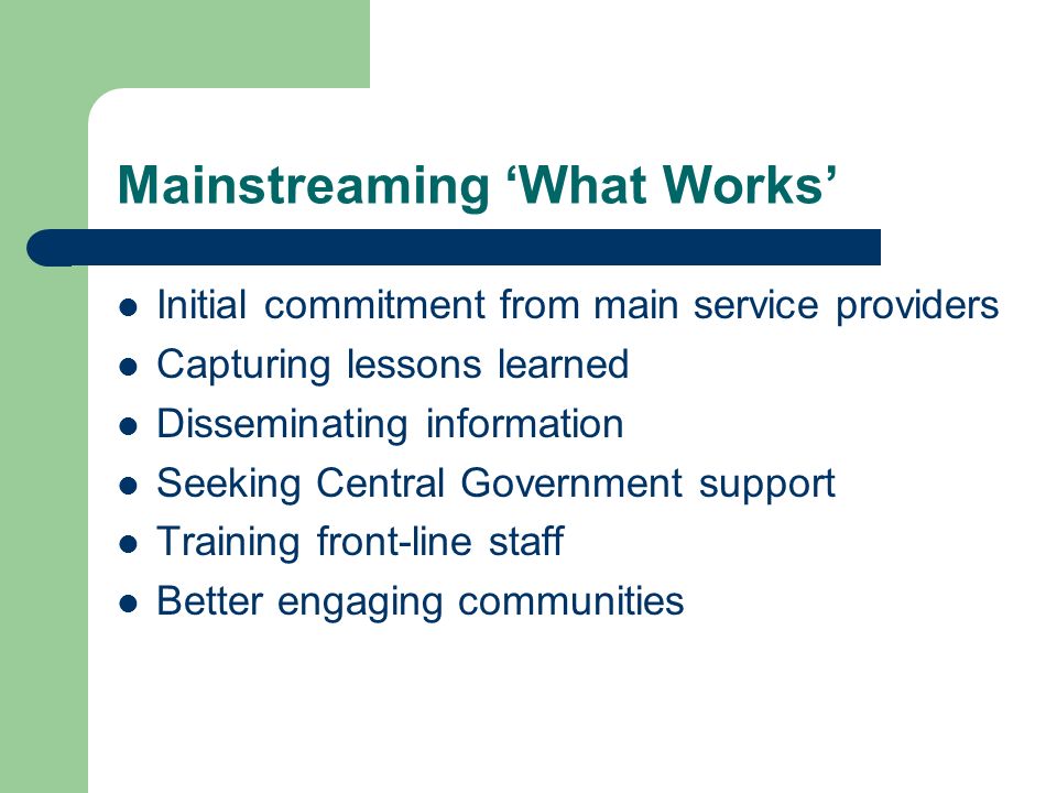 Mainstreaming What Works Initial commitment from main service providers Capturing lessons learned Disseminating information Seeking Central Government support Training front-line staff Better engaging communities