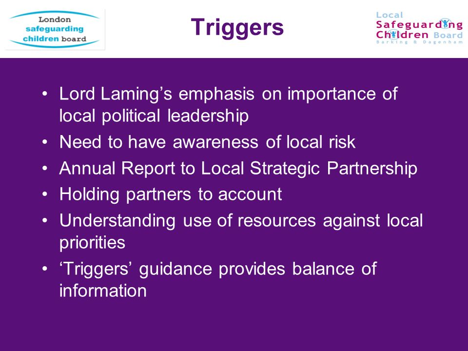 13 Triggers Lord Lamings emphasis on importance of local political leadership Need to have awareness of local risk Annual Report to Local Strategic Partnership Holding partners to account Understanding use of resources against local priorities Triggers guidance provides balance of information