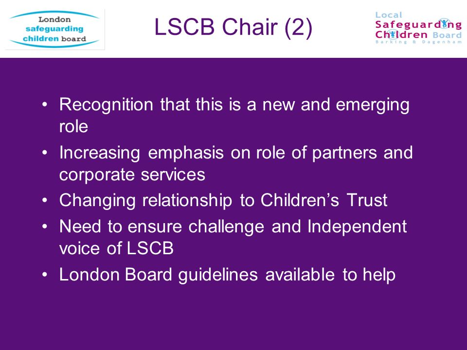LSCB Chair (2) Recognition that this is a new and emerging role Increasing emphasis on role of partners and corporate services Changing relationship to Childrens Trust Need to ensure challenge and Independent voice of LSCB London Board guidelines available to help