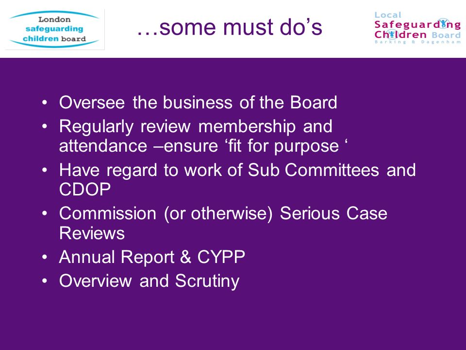 …some must dos Oversee the business of the Board Regularly review membership and attendance –ensure fit for purpose Have regard to work of Sub Committees and CDOP Commission (or otherwise) Serious Case Reviews Annual Report & CYPP Overview and Scrutiny