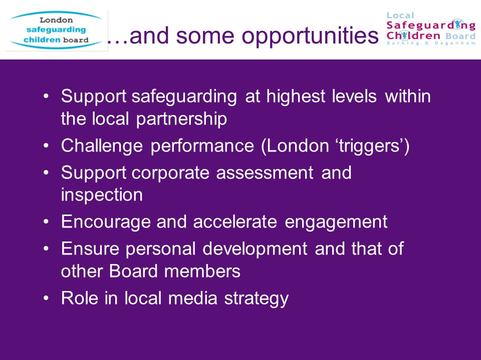 …and some opportunities Support safeguarding at highest levels within the local partnership Challenge performance (London triggers) Support corporate assessment and inspection Encourage and accelerate engagement Ensure personal development and that of other Board members Role in local media strategy