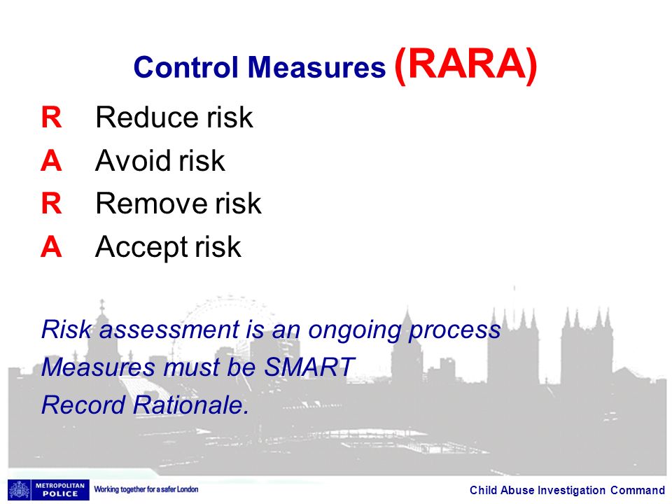 Child Abuse Investigation Command Control Measures (RARA) R Reduce risk A Avoid risk R Remove risk A Accept risk Risk assessment is an ongoing process Measures must be SMART Record Rationale.
