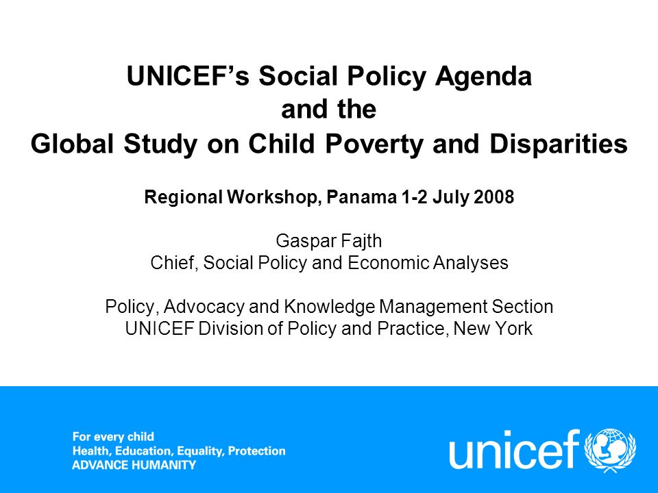 UNICEFs Social Policy Agenda and the Global Study on Child Poverty and Disparities Regional Workshop, Panama 1-2 July 2008 Gaspar Fajth Chief, Social Policy and Economic Analyses Policy, Advocacy and Knowledge Management Section UNICEF Division of Policy and Practice, New York