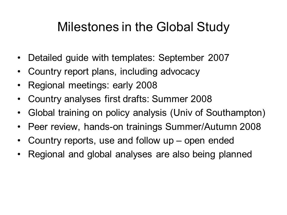Milestones in the Global Study Detailed guide with templates: September 2007 Country report plans, including advocacy Regional meetings: early 2008 Country analyses first drafts: Summer 2008 Global training on policy analysis (Univ of Southampton) Peer review, hands-on trainings Summer/Autumn 2008 Country reports, use and follow up – open ended Regional and global analyses are also being planned