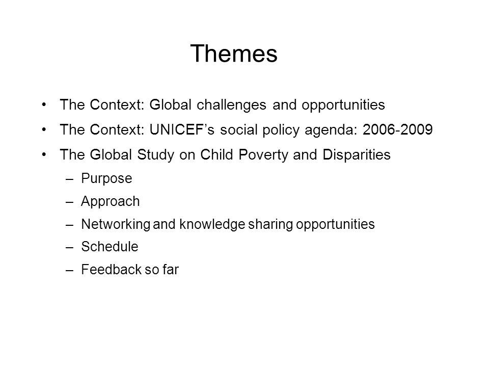 Themes The Context: Global challenges and opportunities The Context: UNICEFs social policy agenda: The Global Study on Child Poverty and Disparities –Purpose –Approach –Networking and knowledge sharing opportunities –Schedule –Feedback so far