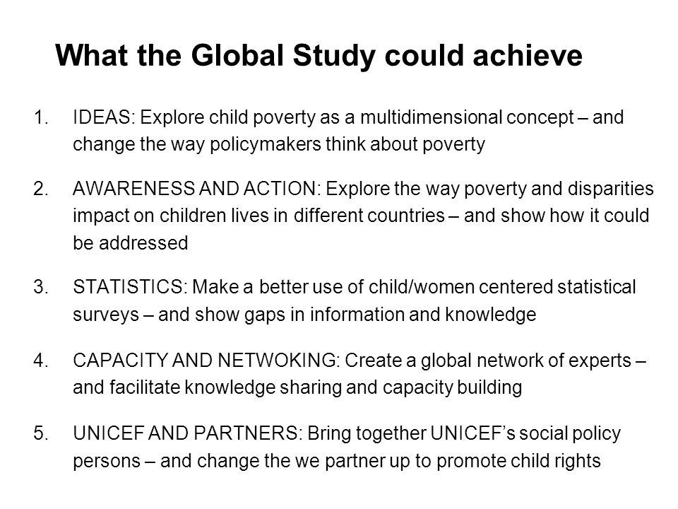 What the Global Study could achieve 1.IDEAS: Explore child poverty as a multidimensional concept – and change the way policymakers think about poverty 2.AWARENESS AND ACTION: Explore the way poverty and disparities impact on children lives in different countries – and show how it could be addressed 3.STATISTICS: Make a better use of child/women centered statistical surveys – and show gaps in information and knowledge 4.CAPACITY AND NETWOKING: Create a global network of experts – and facilitate knowledge sharing and capacity building 5.UNICEF AND PARTNERS: Bring together UNICEFs social policy persons – and change the we partner up to promote child rights