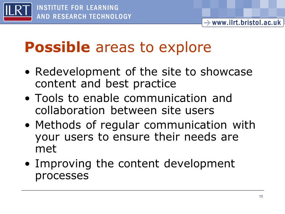 10 Possible areas to explore Redevelopment of the site to showcase content and best practice Tools to enable communication and collaboration between site users Methods of regular communication with your users to ensure their needs are met Improving the content development processes