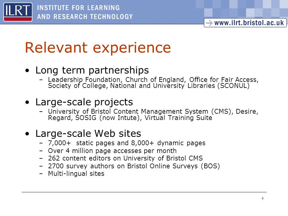 4 Relevant experience Long term partnerships –Leadership Foundation, Church of England, Office for Fair Access, Society of College, National and University Libraries (SCONUL) Large-scale projects –University of Bristol Content Management System (CMS), Desire, Regard, SOSIG (now Intute), Virtual Training Suite Large-scale Web sites –7,000+ static pages and 8,000+ dynamic pages –Over 4 million page accesses per month –262 content editors on University of Bristol CMS –2700 survey authors on Bristol Online Surveys (BOS) –Multi-lingual sites