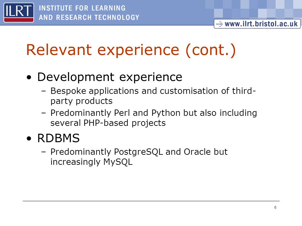6 Relevant experience (cont.) Development experience –Bespoke applications and customisation of third- party products –Predominantly Perl and Python but also including several PHP-based projects RDBMS –Predominantly PostgreSQL and Oracle but increasingly MySQL