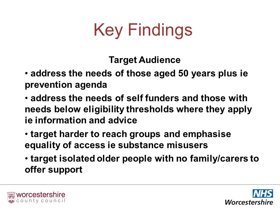 Key Findings Target Audience address the needs of those aged 50 years plus ie prevention agenda address the needs of self funders and those with needs below eligibility thresholds where they apply ie information and advice target harder to reach groups and emphasise equality of access ie substance misusers target isolated older people with no family/carers to offer support
