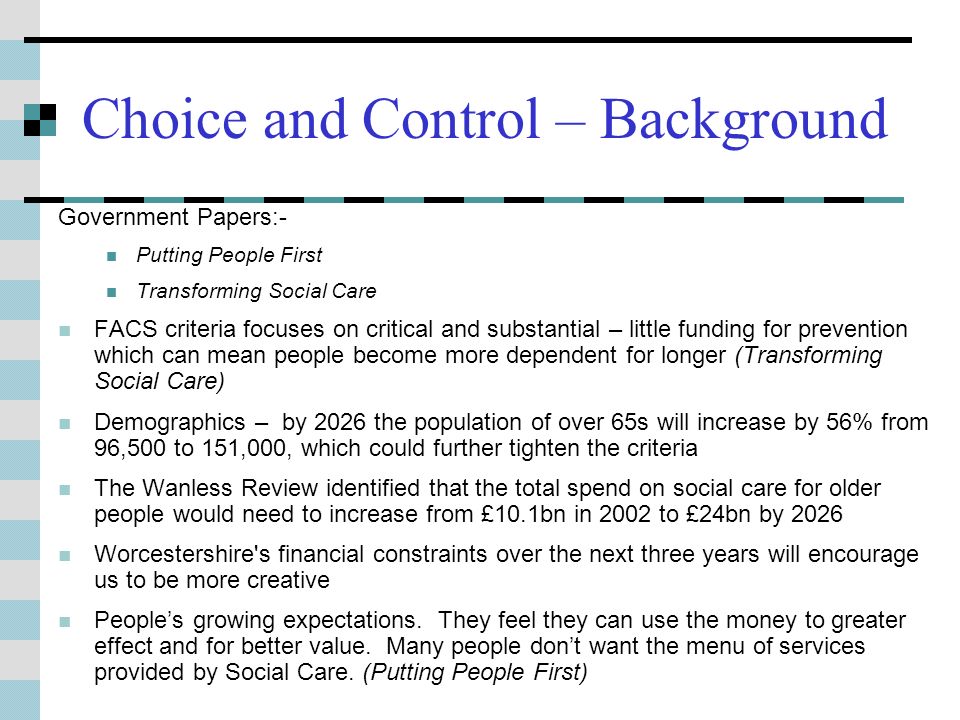 Choice and Control – Background Government Papers:- Putting People First Transforming Social Care FACS criteria focuses on critical and substantial – little funding for prevention which can mean people become more dependent for longer (Transforming Social Care) Demographics – by 2026 the population of over 65s will increase by 56% from 96,500 to 151,000, which could further tighten the criteria The Wanless Review identified that the total spend on social care for older people would need to increase from £10.1bn in 2002 to £24bn by 2026 Worcestershire s financial constraints over the next three years will encourage us to be more creative Peoples growing expectations.