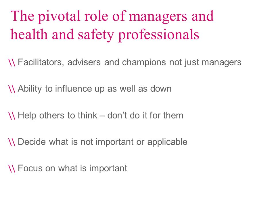 The pivotal role of managers and health and safety professionals \\ Facilitators, advisers and champions not just managers \\ Ability to influence up as well as down \\ Help others to think – dont do it for them \\ Decide what is not important or applicable \\ Focus on what is important