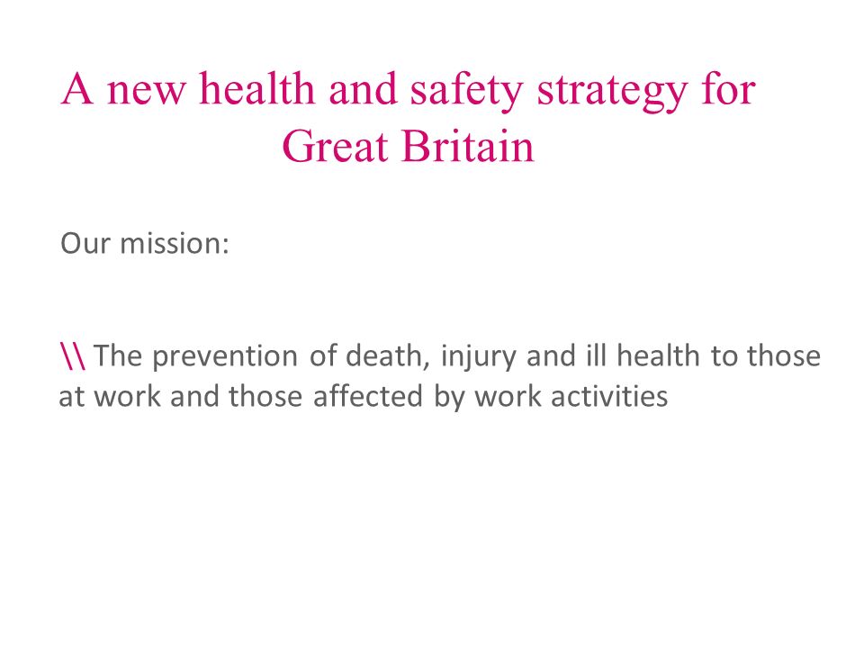 A new health and safety strategy for Great Britain Our mission: \\ The prevention of death, injury and ill health to those at work and those affected by work activities
