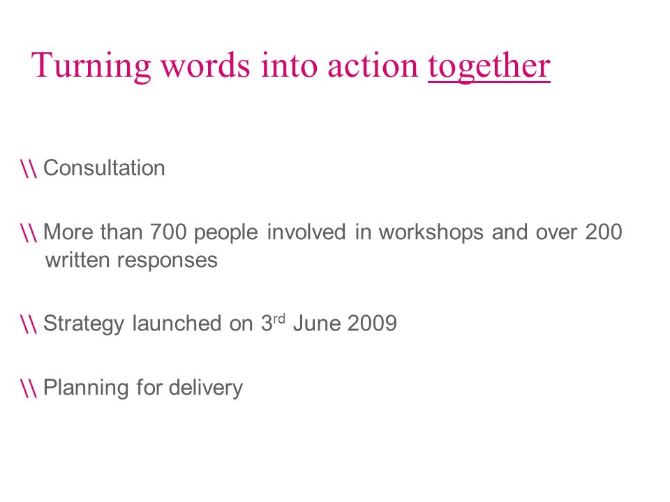 Turning words into action together \\ Consultation \\ More than 700 people involved in workshops and over 200 written responses \\ Strategy launched on 3 rd June 2009 \\ Planning for delivery