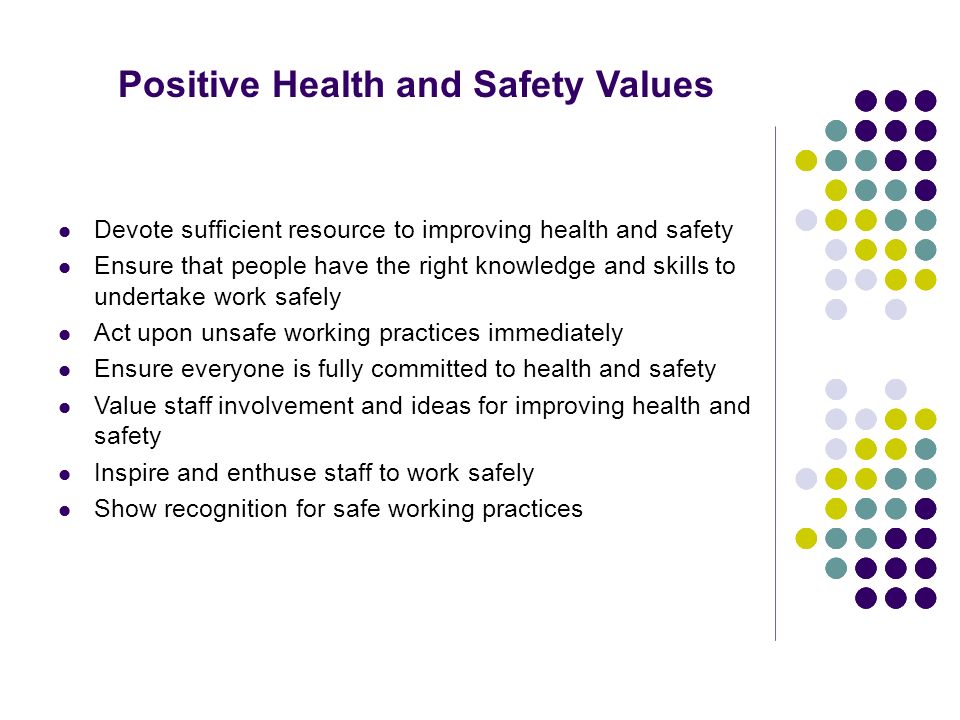 Positive Health and Safety Values Devote sufficient resource to improving health and safety Ensure that people have the right knowledge and skills to undertake work safely Act upon unsafe working practices immediately Ensure everyone is fully committed to health and safety Value staff involvement and ideas for improving health and safety Inspire and enthuse staff to work safely Show recognition for safe working practices