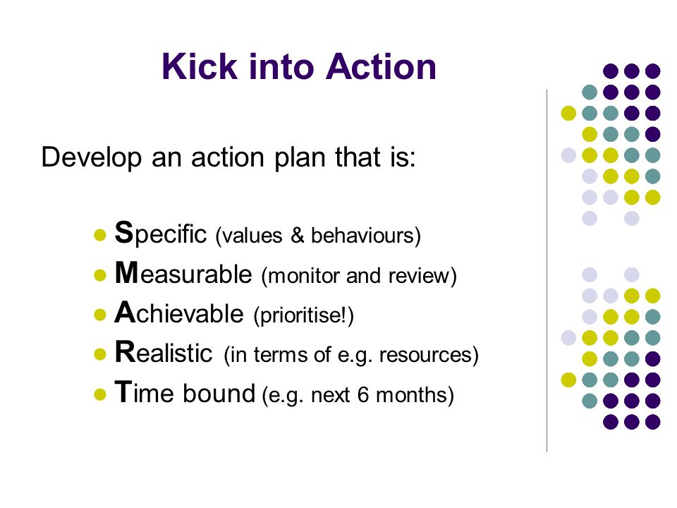 Kick into Action Develop an action plan that is: S pecific (values & behaviours) M easurable (monitor and review) A chievable (prioritise!) R ealistic (in terms of e.g.