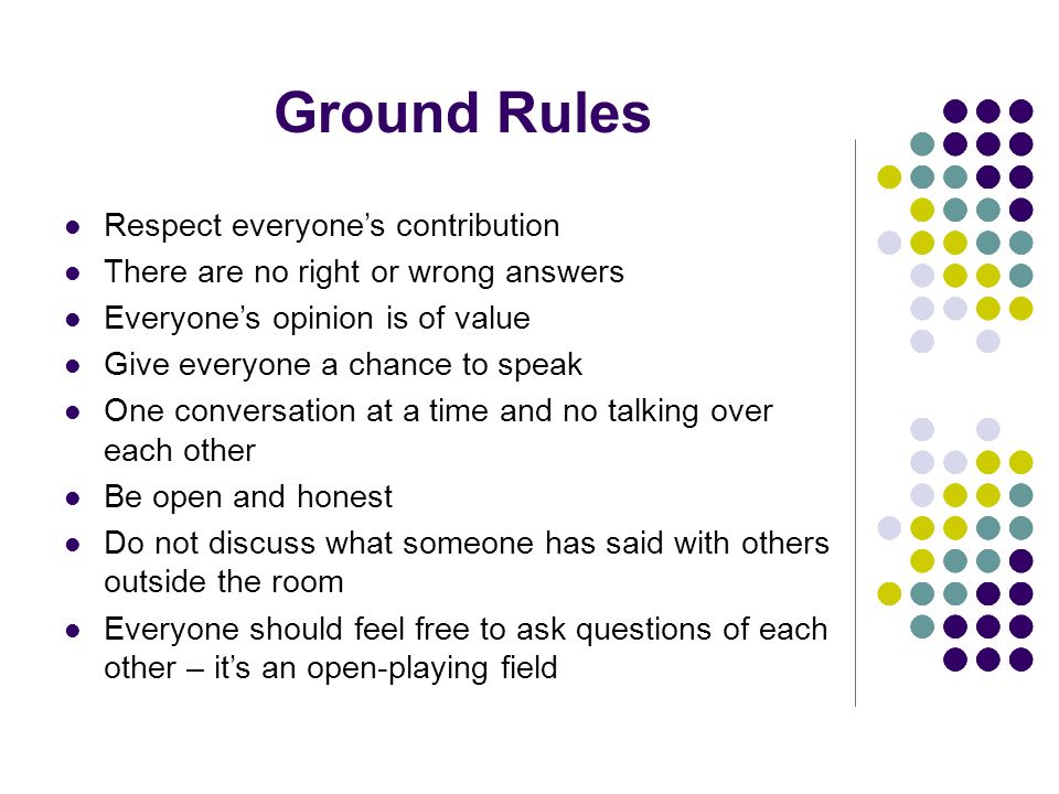 Ground Rules Respect everyones contribution There are no right or wrong answers Everyones opinion is of value Give everyone a chance to speak One conversation at a time and no talking over each other Be open and honest Do not discuss what someone has said with others outside the room Everyone should feel free to ask questions of each other – its an open-playing field