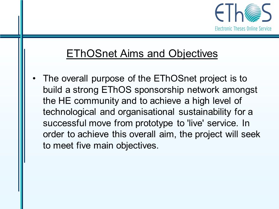 EThOSnet Aims and Objectives The overall purpose of the EThOSnet project is to build a strong EThOS sponsorship network amongst the HE community and to achieve a high level of technological and organisational sustainability for a successful move from prototype to live service.