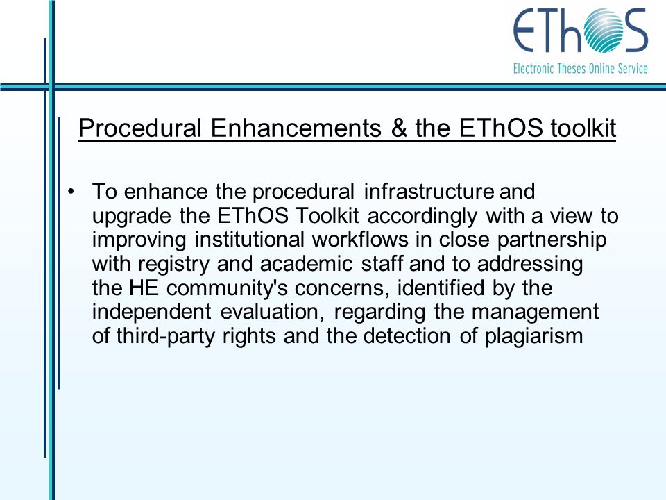 Procedural Enhancements & the EThOS toolkit To enhance the procedural infrastructure and upgrade the EThOS Toolkit accordingly with a view to improving institutional workflows in close partnership with registry and academic staff and to addressing the HE community s concerns, identified by the independent evaluation, regarding the management of third-party rights and the detection of plagiarism