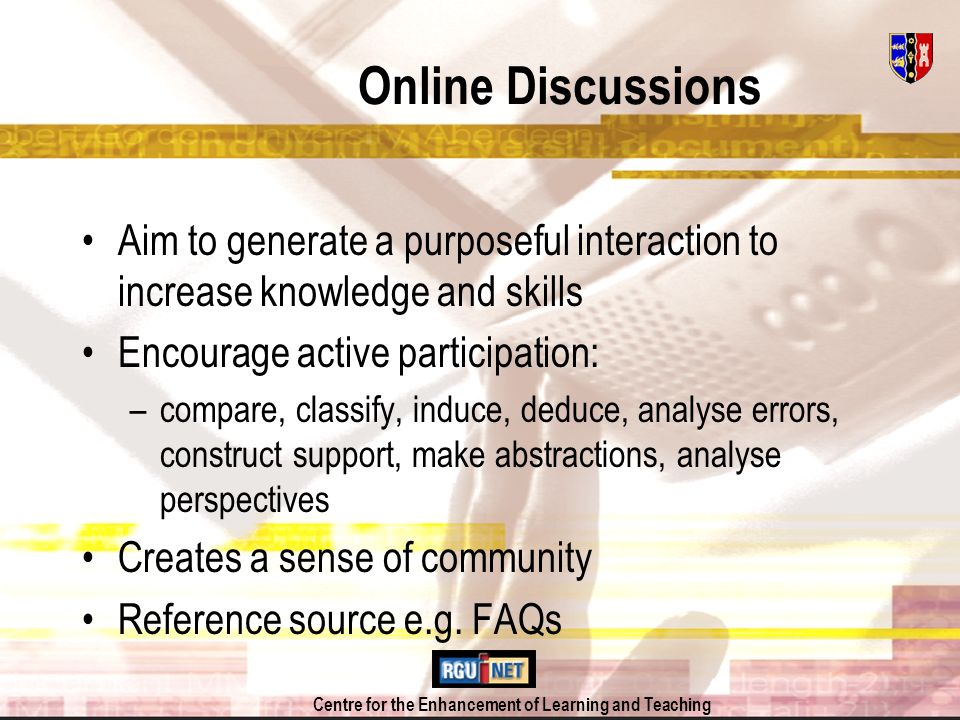 Centre for the Enhancement of Learning and Teaching Online Discussions Aim to generate a purposeful interaction to increase knowledge and skills Encourage active participation: –compare, classify, induce, deduce, analyse errors, construct support, make abstractions, analyse perspectives Creates a sense of community Reference source e.g.