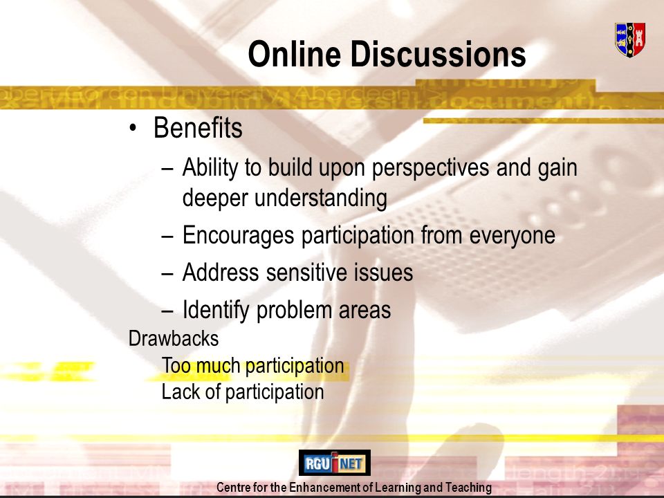 Centre for the Enhancement of Learning and Teaching Online Discussions Benefits –Ability to build upon perspectives and gain deeper understanding –Encourages participation from everyone –Address sensitive issues –Identify problem areas Drawbacks Too much participation Lack of participation