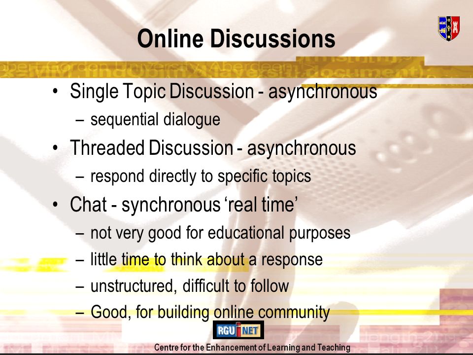 Centre for the Enhancement of Learning and Teaching Online Discussions Single Topic Discussion - asynchronous –sequential dialogue Threaded Discussion - asynchronous –respond directly to specific topics Chat - synchronous real time –not very good for educational purposes –little time to think about a response –unstructured, difficult to follow –Good, for building online community