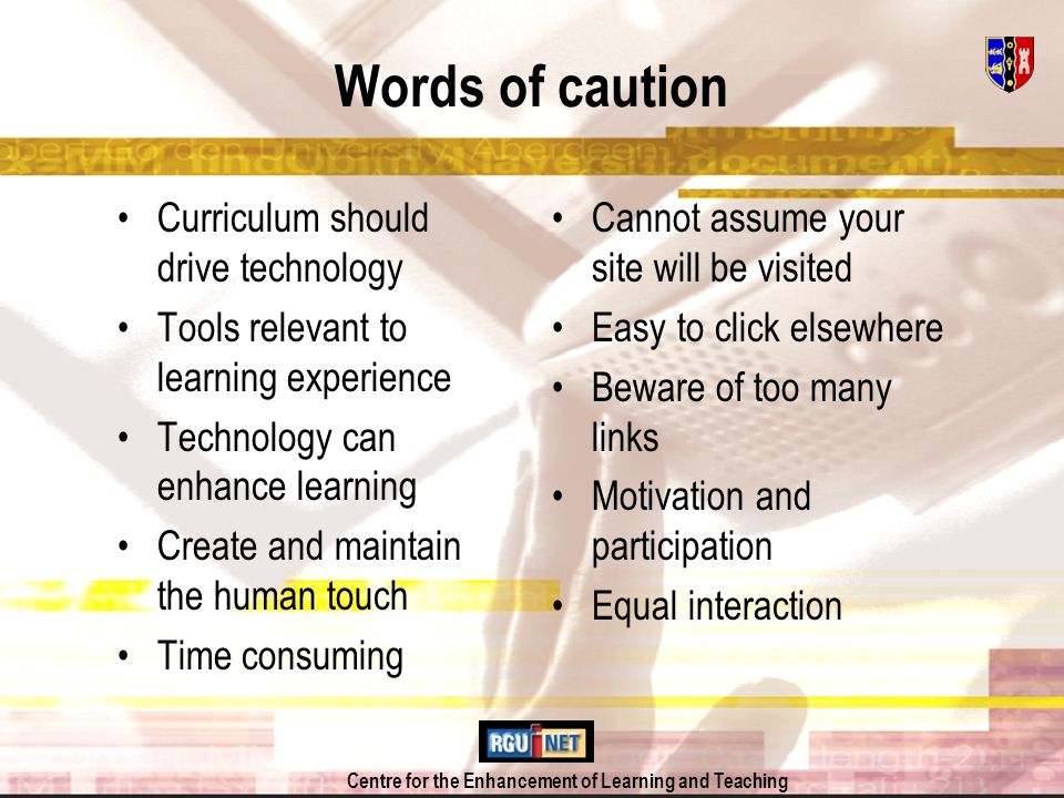 Centre for the Enhancement of Learning and Teaching Words of caution Curriculum should drive technology Tools relevant to learning experience Technology can enhance learning Create and maintain the human touch Time consuming Cannot assume your site will be visited Easy to click elsewhere Beware of too many links Motivation and participation Equal interaction
