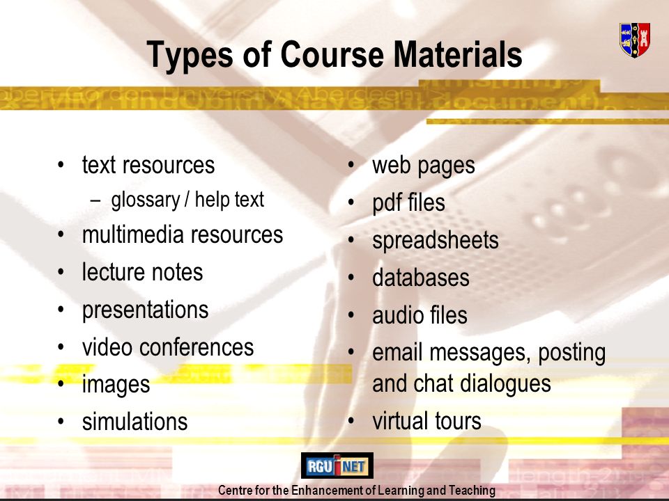 Centre for the Enhancement of Learning and Teaching Types of Course Materials text resources –glossary / help text multimedia resources lecture notes presentations video conferences images simulations web pages pdf files spreadsheets databases audio files  messages, posting and chat dialogues virtual tours