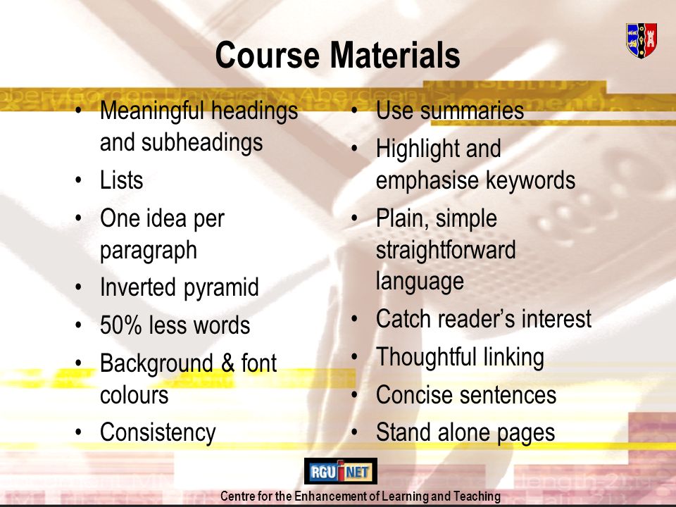 Centre for the Enhancement of Learning and Teaching Course Materials Meaningful headings and subheadings Lists One idea per paragraph Inverted pyramid 50% less words Background & font colours Consistency Use summaries Highlight and emphasise keywords Plain, simple straightforward language Catch readers interest Thoughtful linking Concise sentences Stand alone pages