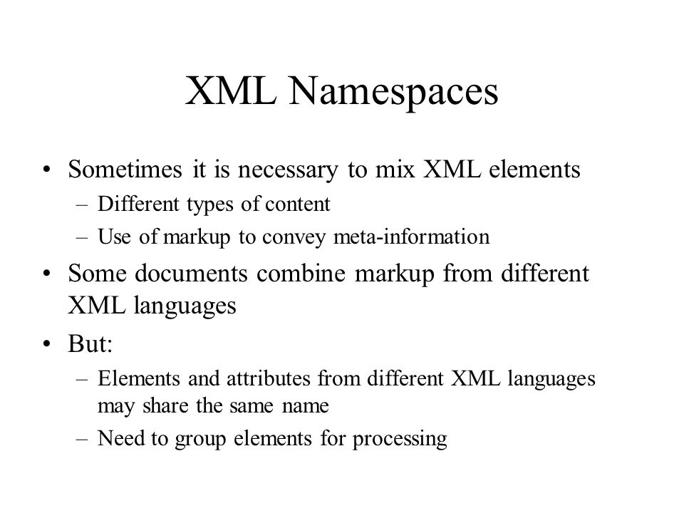 XML Namespaces Sometimes it is necessary to mix XML elements –Different types of content –Use of markup to convey meta-information Some documents combine markup from different XML languages But: –Elements and attributes from different XML languages may share the same name –Need to group elements for processing